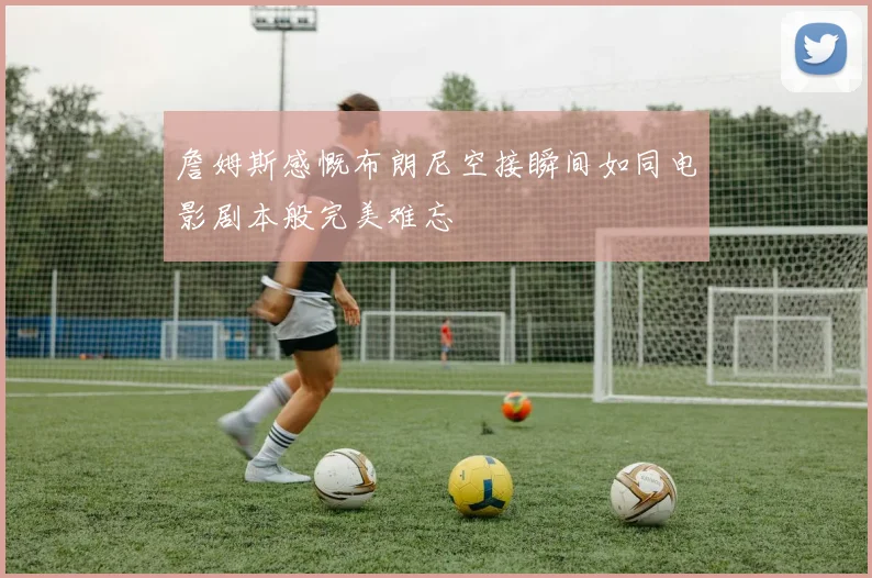 詹姆斯感慨布朗尼空接瞬间如同电影剧本般完美难忘