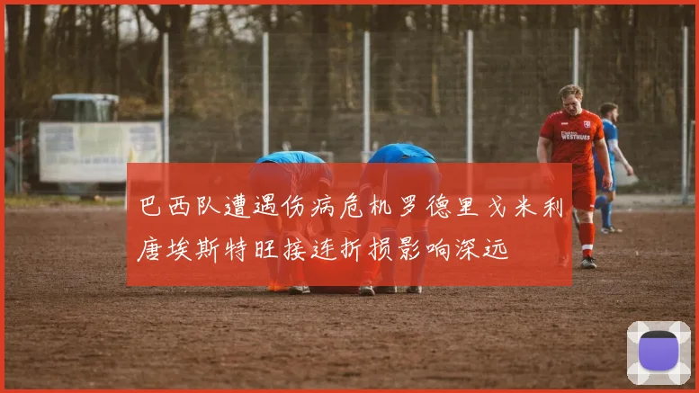 巴西队遭遇伤病危机罗德里戈米利唐埃斯特旺接连折损影响深远