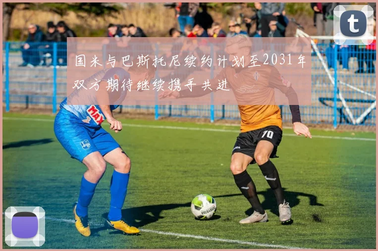 国米与巴斯托尼续约计划至2031年双方期待继续携手共进
