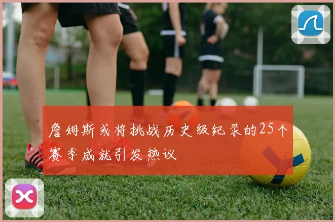 詹姆斯或将挑战历史级纪录的25个赛季成就引发热议