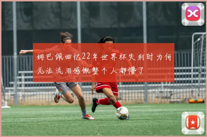 姆巴佩回忆22年世界杯失利时为何无法流泪感慨整个人都懵了