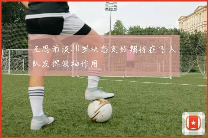 王思雨谈30岁状态良好期待在飞人队发挥领袖作用