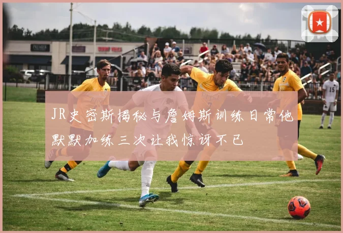 JR史密斯揭秘与詹姆斯训练日常他默默加练三次让我惊讶不已