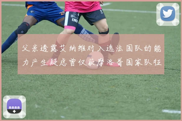 父亲透露艾纳维对入选法国队的能力产生疑虑曾仅获摩洛哥国家队征召