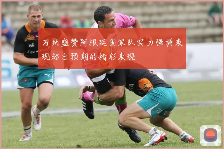 万纳盛赞阿根廷国家队实力强调表现超出预期的精彩表现