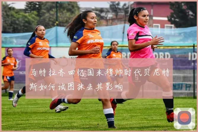 马特拉齐回忆国米穆帅时代贝尼特斯如何试图抹去其影响