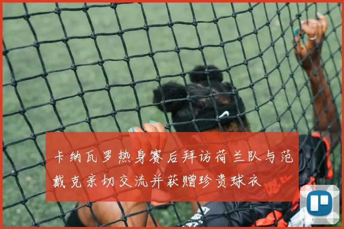 卡纳瓦罗热身赛后拜访荷兰队与范戴克亲切交流并获赠珍贵球衣