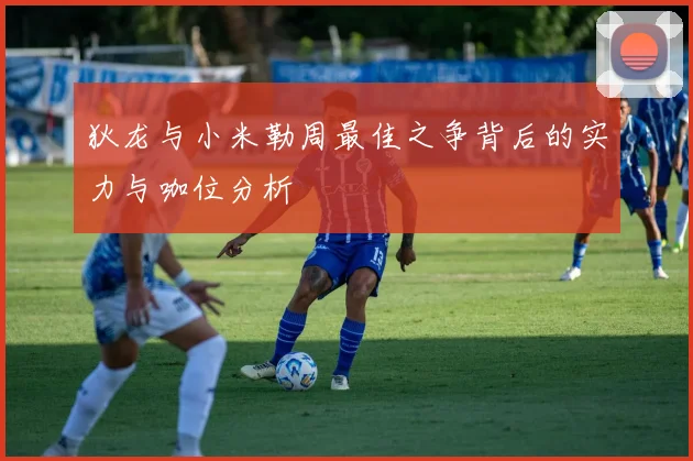 狄龙与小米勒周最佳之争背后的实力与咖位分析