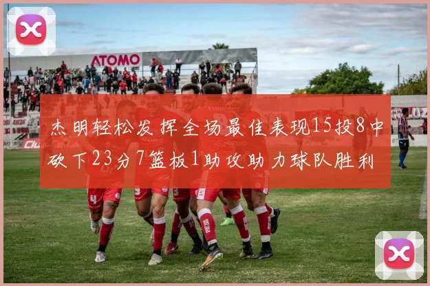 杰明轻松发挥全场最佳表现15投8中砍下23分7篮板1助攻助力球队胜利