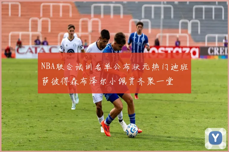 NBA联合试训名单公布状元热门迪班萨彼得森布泽尔小佩贾齐聚一堂