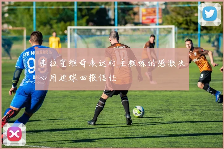 弗拉霍维奇表达对主教练的感激决心用进球回报信任