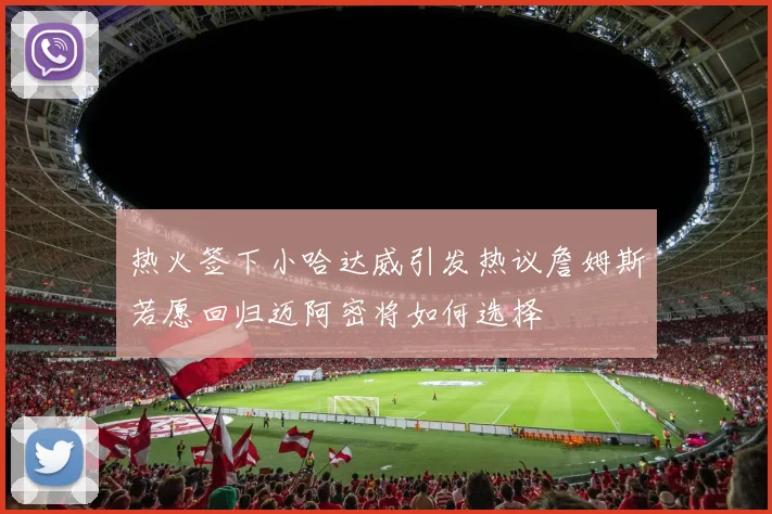 热火签下小哈达威引发热议詹姆斯若愿回归迈阿密将如何选择