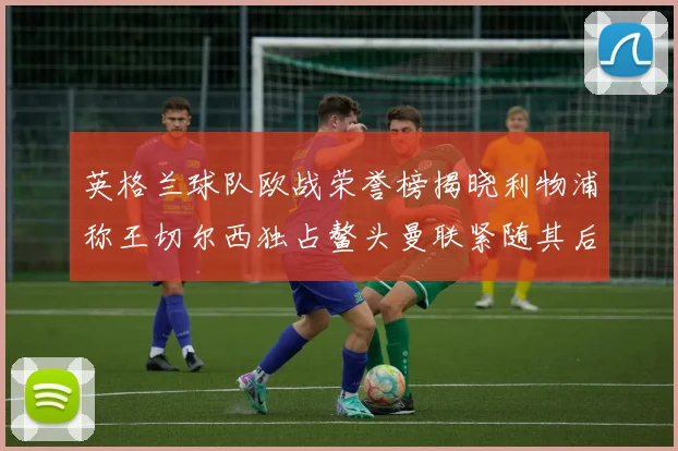 英格兰球队欧战荣誉榜揭晓利物浦称王切尔西独占鳌头曼联紧随其后