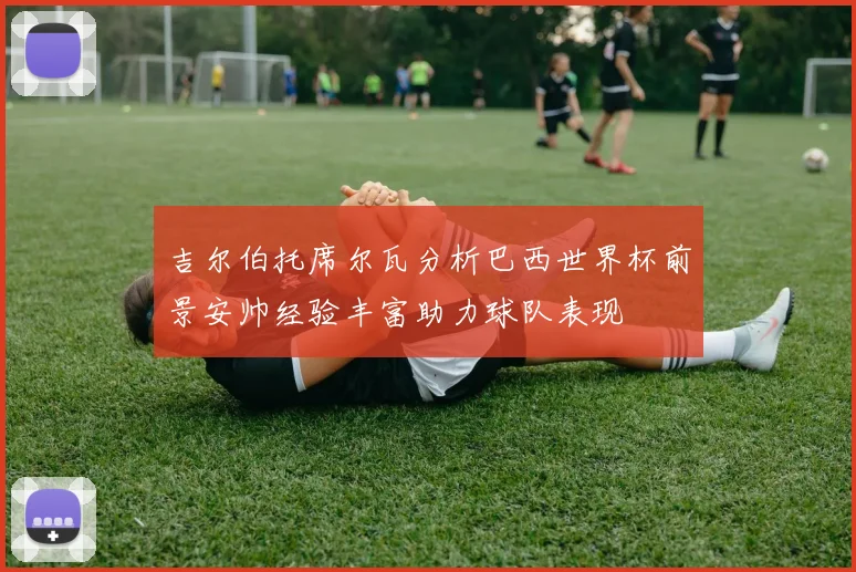 吉尔伯托席尔瓦分析巴西世界杯前景安帅经验丰富助力球队表现