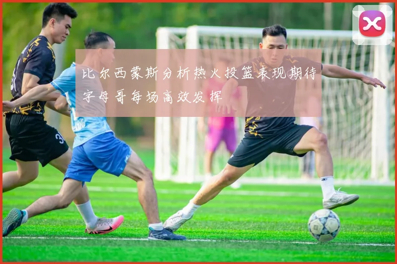 比尔西蒙斯分析热火投篮表现期待字母哥每场高效发挥