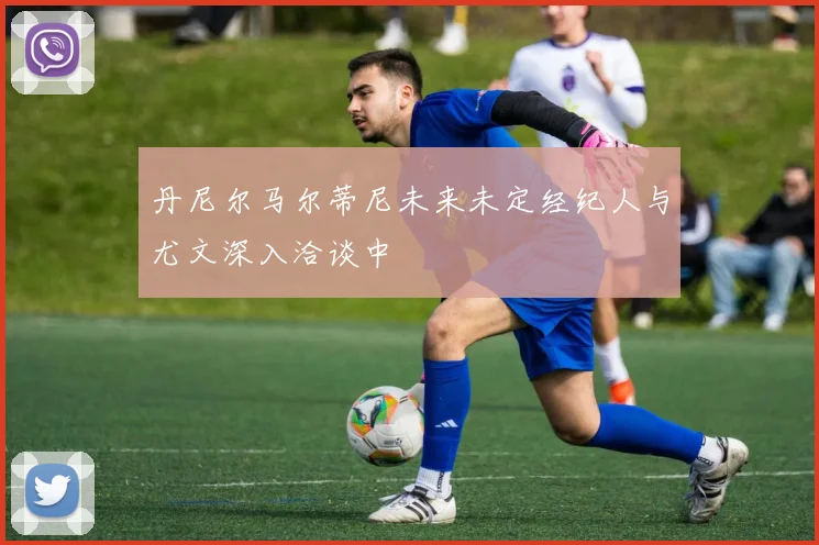 丹尼尔马尔蒂尼未来未定经纪人与尤文深入洽谈中