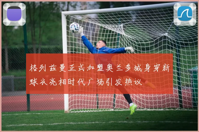 格列兹曼正式加盟奥兰多城身穿新球衣亮相时代广场引发热议