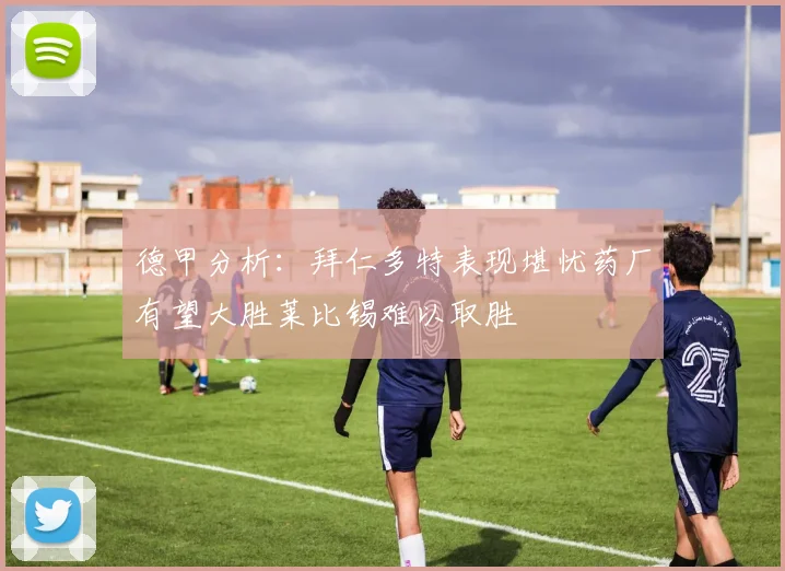 德甲分析：拜仁多特表现堪忧药厂有望大胜莱比锡难以取胜