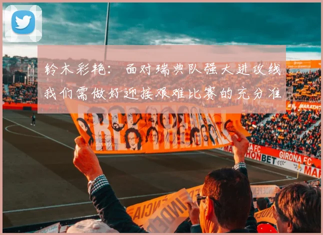 铃木彩艳：面对瑞典队强大进攻线我们需做好迎接艰难比赛的充分准备