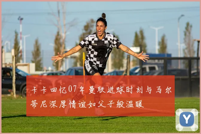 卡卡回忆07年曼联进球时刻与马尔蒂尼深厚情谊如父子般温暖