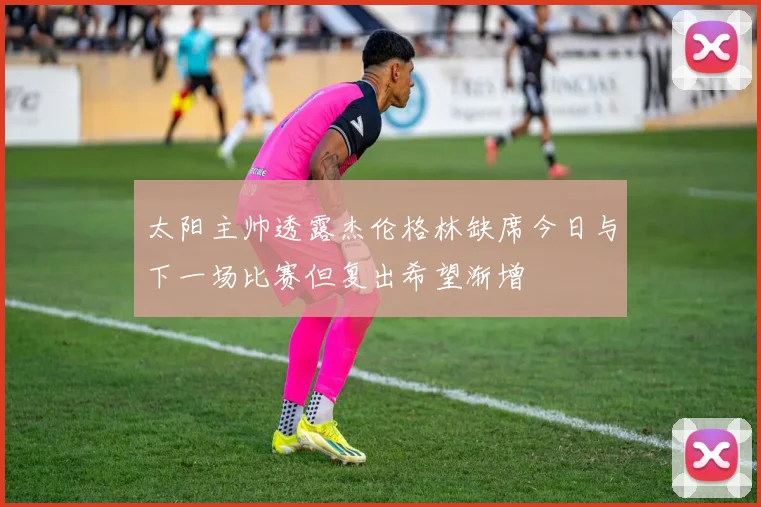 太阳主帅透露杰伦格林缺席今日与下一场比赛但复出希望渐增