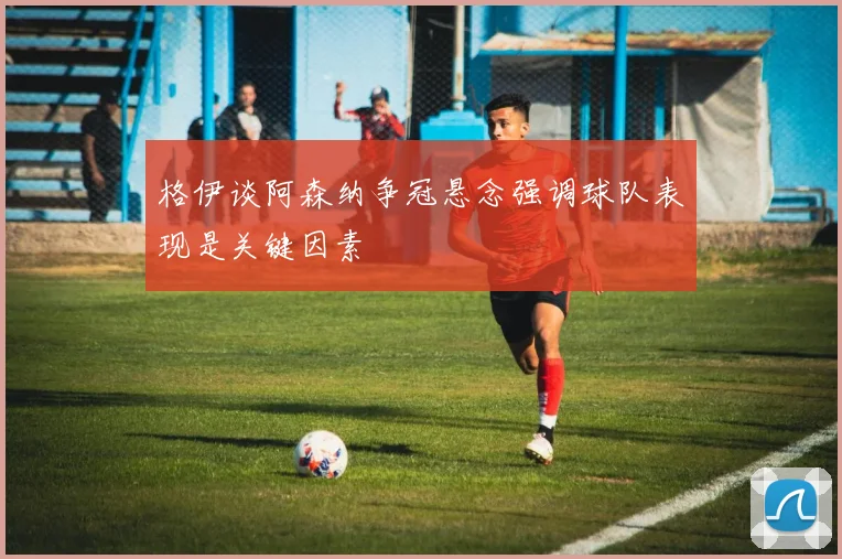 格伊谈阿森纳争冠悬念强调球队表现是关键因素