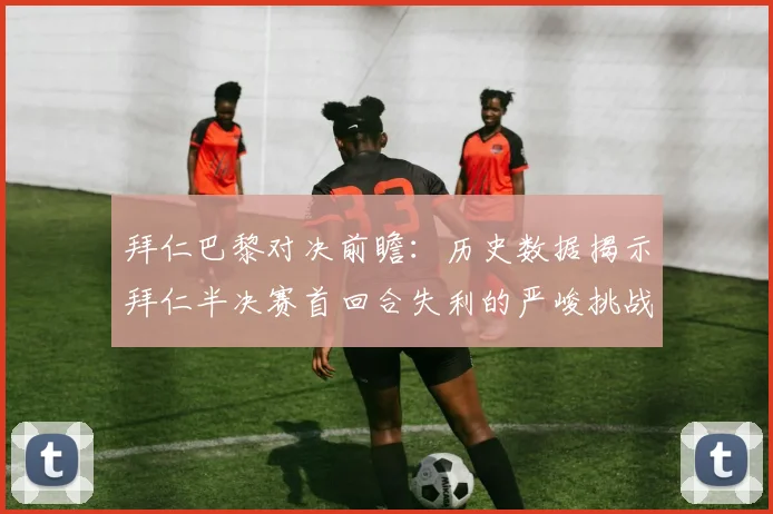 拜仁巴黎对决前瞻：历史数据揭示拜仁半决赛首回合失利的严峻挑战