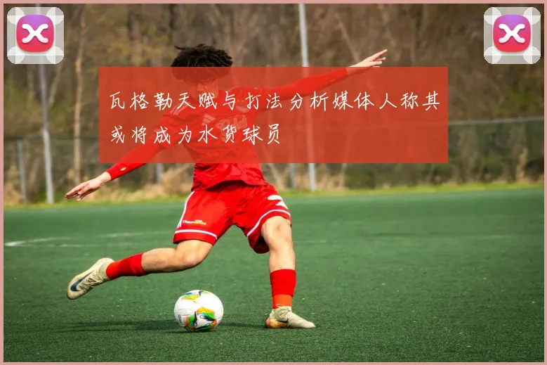瓦格勒天赋与打法分析媒体人称其或将成为水货球员