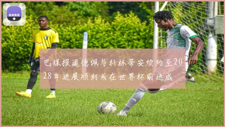 巴媒报道德佩与科林蒂安续约至2028年进展顺利或在世界杯前达成