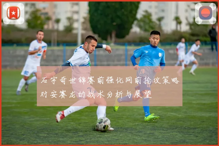 石宇奇世锦赛前强化网前抢攻策略对安赛龙的战术分析与展望