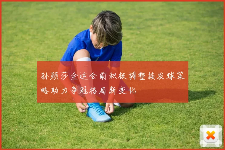 孙颖莎全运会前积极调整接发球策略助力争冠格局新变化
