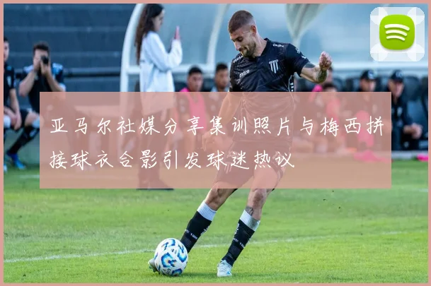 亚马尔社媒分享集训照片与梅西拼接球衣合影引发球迷热议