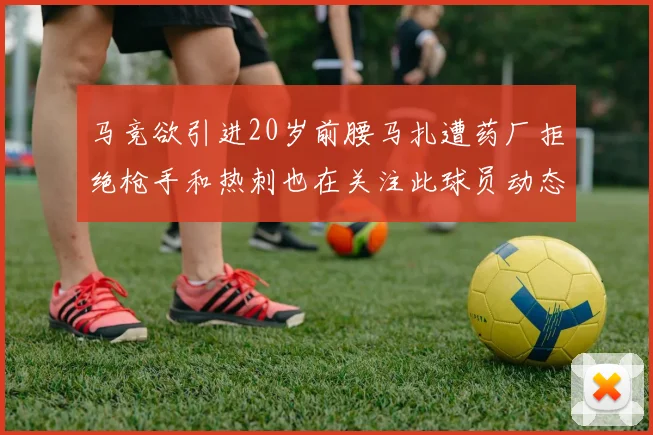 马竞欲引进20岁前腰马扎遭药厂拒绝枪手和热刺也在关注此球员动态