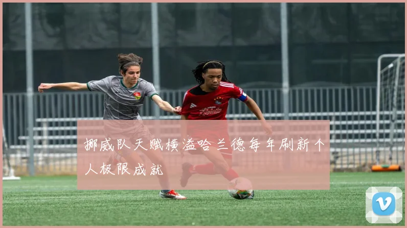 挪威队天赋横溢哈兰德每年刷新个人极限成就